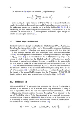On the basis of (4)–(6) we can estimate xu experimentally:
xu ¼
1
0:82
Sresidual
Srawð0Þ
À 0:18 Â 0:9
 
: (7)
Consequently, the signal fractions of Sl,f
(t)/Sl,f
(0) can be calculated and com-
pared with simulations. For samples prepared by bacterial expression, correction of
the background signals can be carried out in a similar fashion [48, 53, 54]. It is
noteworthy that spin geometries deviated from linearity, which may occur in the
side-chain 13
C nuclei such as Cb
, would produce more rapid signal decays and
smaller residual signal fraction [55].
2.3.2 Torsion Angle Determination
The backbone torsion f angle is deﬁned as the dihedral angle of C0
(iÀ1)N(i)Ca
(i)C0
(i).
Therefore, the f angle of the residue i can be determined by measuring the distance
between C0
(iÀ1) and C0
(i) [56] and the most sensitive region of fj j is from 40 to 140
[57]. This strategy, together with other techniques based on tensor correlations
(Sect. 6), has been applied to characterize the secondary structure of the bend region
of Ab1–40 ﬁbrils [57]. In a similar fashion, the backbone torsion c angle of the
residue i, which is deﬁned as the dihedral angle of N(i)Ca
(i)C0
(i)N(i+1), can be
determined by measuring the distance between N(i) and N(i+1). Not surprisingly,
the most sensitive region for cj j determination is quite comparable to that of fj j
[47, 55]. For the measurements of multiple N(i)–N(i+1) distances, one could exploit
the idea of Ca
-detection or the resolution enhancement provided by the C0
–Ca
and
Ca
–Cb
correlations [55]. For the ﬁbril samples formed by islet amyloid polypeptides,
the c angle of the residue Phe23 extracted from the Ca
-detected 15
N fpRFDR-CT
data is consistent with a bend structure in the region of residues 18–27 [47].
2.3.3 PITHIRDS-CT
Although fpRFDR-CT is a constant-time technique, the effect of T2 relaxation is
different as the positions of the WAHUHA pulses vary. Furthermore, a strong rf
ﬁeld is required to achieve the hard pulse approximation for WAHUHA, which
could present a stringent condition for proton decoupling. As an alternative to the
use of WAHUHA pulses, Tycko has developed a new approach to construct
the constant-time version of fpRFDR [55]. In general, the cyclic time displacement
of an arbitrary recoupling sequence by tn will introduce a phase factor exp(imortn)
and will rotate the average Hamiltonian as follow [55]:
Hn ¼ eimortn
Urf Mtr À tn; 0ð Þ HUrf Mtr À tn; 0ð ÞÀ1
n o
; (8)
54 J.C.C. Chan
 