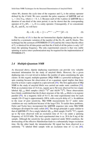 where Mtr denotes the cycle time of the sequence and Urf is the unitary operator
deﬁned by the rf ﬁeld. We now consider the pulse sequence of fpRFDR and set
tn ¼ 2pn 3oR= , where n ¼ 0, 1, 2. Because each of the p pulses in fpRFDR has a
duration of one-third of the rotor period, it can be shown that the corresponding
operator of Urf Mtr À tn; 0ð Þ is a unity operator. Consequently, if we concatenate
H0, H1, and H2, we will have
H0 þ H1 þ H2 ¼ 1 þ eimort1
þ eimort2
È É
H ¼ 0: (9)
The novelty of (9) is that the net homonuclear dipolar dephasing can be con-
trolled by a systematic variation of the number of the H0, H1, and H2 blocks. This
technique has the acronym of PITHIRDS-CT [55] and has the virtues that the effect
of T2 is identical for all data points and that the rf ﬁeld of all the pulses is only 1.67
times the spinning frequency. The only experimental concern is that very stable
spinning or active rotor synchronization may be required for the implementation of
PITHIRDS-CT.
2.4 Multiple-Quantum NMR
As discussed above, dipolar dephasing experiments can provide very valuable
structural information for the study of amyloid ﬁbrils. However, for a given
dephasing rate, it is not trivial to deduce the number of spins constituting the spin
cluster. In this regard, multiple-quantum (MQ) NMR is a powerful technique for
spin counting because the observation of an n-quantum signal implies that there
must be at least n spins coupled in a spin network [58]. The ﬁrst application of MQ
NMR to the study of amyloid ﬁbrils was carried out under static condition [59].
With an excitation time of 14.4 ms, signals up to 5Q were observed for two singly
labeled Ab1–40 ﬁbril samples (Ala21-13
Cb
and Ala30-13
Cb
). These observations
have ﬁrmly established that the b-sheet structure of the Ab1–40 ﬁbrils is in-register
parallel [59]. At a magnetic ﬁeld of 9.4 T, the total experimental time for each
sample (10–15 mg) is approximately 100 h, with a recycle delay of 1 s. In addition
to the issue of poor sensitivity, MQ NMR measurements for C0
under static
condition are very inefﬁcient because of the large CSA. To tackle these problems,
Oyler and Tycko have incorporated the fpRFDR sequence into some MQ NMR
techniques developed for static solids [60]. The design principle is quite similar to
that of fpRFDR-CT. For a singly labeled Ab1–40 ﬁbril sample (Val39-13
C0
), signals
up to 3Q were observed with an excitation time of 31.1 ms under a spinning
frequency of 18.519 kHz. The total experimental time is ca. 28 h for 8 mg of the
sample. Although the sensitivity has greatly improved under MAS condition, the
downscaling of the effective Hamiltonian leads to a substantially longer excitation
time. On the other hand, the intramolecular 3Q signal has been observed in a
uniformly 13
C labeled ﬁbril sample with an excitation time of 1.2 ms [60].
Solid-State NMR Techniques for the Structural Determination of Amyloid Fibrils 55
 