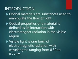 INTRODUCTION
 Optical materials are substances used to
manipulate the flow of light
 Optical properties of a material is
defined as its interaction with
electromagnet radiation in the visible
region.
 Visible light is one form of
electromagnetic radiation with
wavelengths ranging from 0.39 to
0.77um
 
