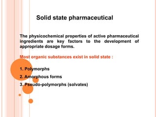 The physicochemical properties of active pharmaceutical
ingredients are key factors to the development of
appropriate dosage forms.
Most organic substances exist in solid state :
1. Polymorphs
2. Amorphous forms
3. Pseudo-polymorphs (solvates)
Solid state pharmaceutical
 