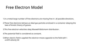 Free Electron Model
1.In a metal large number of free electrons are moving free in all possible directions.
2.These free electrons behave as ideal gas particles enclosed in a container obeying the
laws of kinetic theory of gasses.
3.This free electron velocities obey Maxwell-Boltzmann distribution .
4.The potential field is considered as constant.
5.When electric field is applied the electron moves opposite to the field with 
a drift velocity Vd
 