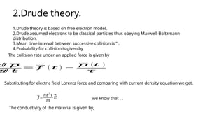 2.Drude theory.
1.Drude theory is based on free electron model.
2.Drude assumed electrons to be classical particles thus obeying Maxwell-Boltzmann
distribution.
3.Mean time interval between successive collision is ‘‘ .
4.Probability for collision is given by
The collision rate under an applied force is given by
ⅆ 𝑝
ⅆ 𝑡
= 𝑓 ( 𝑡 ) −
𝑝 (𝑡 )
𝜏
Substituting for electric field Lorentz force and comparing with current density equation we get,
𝐽=
𝑛ⅇ2
𝜏
𝑚
⃗
𝐸 we know that , ,
The conductivity of the material is given by,
 