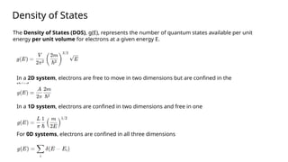Density of States
The Density of States (DOS), g(E), represents the number of quantum states available per unit
energy per unit volume for electrons at a given energy E.
In a 2D system, electrons are free to move in two dimensions but are confined in the
third.
In a 1D system, electrons are confined in two dimensions and free in one
For 0D systems, electrons are confined in all three dimensions
 