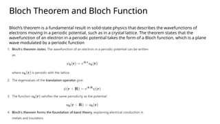 Bloch Theorem and Bloch Function
Bloch’s theorem is a fundamental result in solid-state physics that describes the wavefunctions of
electrons moving in a periodic potential, such as in a crystal lattice. The theorem states that the
wavefunction of an electron in a periodic potential takes the form of a Bloch function, which is a plane
wave modulated by a periodic function
 