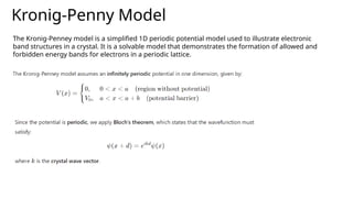 Kronig-Penny Model
The Kronig-Penney model is a simplified 1D periodic potential model used to illustrate electronic
band structures in a crystal. It is a solvable model that demonstrates the formation of allowed and
forbidden energy bands for electrons in a periodic lattice.
 