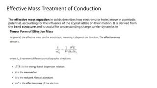 Effective Mass Treatment of Conduction
The effective mass equation in solids describes how electrons (or holes) move in a periodic
potential, accounting for the influence of the crystal lattice on their motion. It is derived from
the band structure and is crucial for understanding charge carrier dynamics in
semiconductors.
 