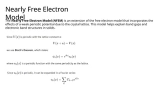 Nearly Free Electron
Model
The Nearly Free Electron Model (NFEM) is an extension of the free electron model that incorporates the
effects of a weak periodic potential due to the crystal lattice. This model helps explain band gaps and
electronic band structures in solids.
 