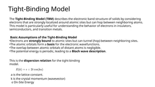 The Tight-Binding Model (TBM) describes the electronic band structure of solids by considering
electrons that are strongly localized around atomic sites but can hop between neighboring atoms.
This model is particularly useful for understanding the behavior of electrons in insulators,
semiconductors, and transition metals.
Tight-Binding Model
Basic Assumptions of the Tight-Binding Model
•Electrons are strongly bound to atomic sites but can tunnel (hop) between neighboring sites.
•The atomic orbitals form a basis for the electronic wavefunctions.
•The overlap between atomic orbitals of distant atoms is negligible.
•The potential energy is periodic, leading to a Bloch wave description.
This is the dispersion relation for the tight-binding
model.
k is the crystal momentum (wavevector)
a is the lattice constant.
ϵ On-Site Energy
 