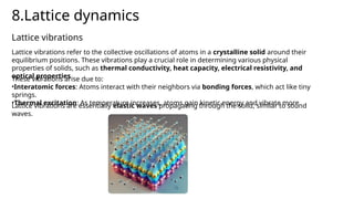 8.Lattice dynamics
Lattice vibrations refer to the collective oscillations of atoms in a crystalline solid around their
equilibrium positions. These vibrations play a crucial role in determining various physical
properties of solids, such as thermal conductivity, heat capacity, electrical resistivity, and
optical properties
Lattice vibrations
These vibrations arise due to:
•Interatomic forces: Atoms interact with their neighbors via bonding forces, which act like tiny
springs.
•Thermal excitation: As temperature increases, atoms gain kinetic energy and vibrate more
Lattice vibrations are essentially elastic waves propagating through the solid, similar to sound
waves.
 