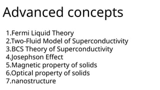 Advanced concepts
1.Fermi Liquid Theory
2.Two-Fluid Model of Superconductivity
3.BCS Theory of Superconductivity
4.Josephson Effect
5.Magnetic property of solids
6.Optical property of solids
7.nanostructure
 