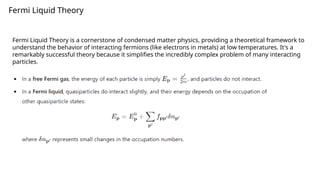 Fermi Liquid Theory
Fermi Liquid Theory is a cornerstone of condensed matter physics, providing a theoretical framework to
understand the behavior of interacting fermions (like electrons in metals) at low temperatures. It's a
remarkably successful theory because it simplifies the incredibly complex problem of many interacting
particles.
 