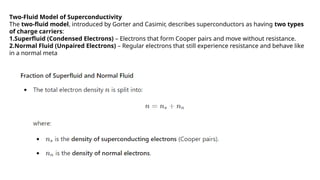 Two-Fluid Model of Superconductivity
The two-fluid model, introduced by Gorter and Casimir, describes superconductors as having two types
of charge carriers:
1.Superfluid (Condensed Electrons) – Electrons that form Cooper pairs and move without resistance.
2.Normal Fluid (Unpaired Electrons) – Regular electrons that still experience resistance and behave like
in a normal meta
 