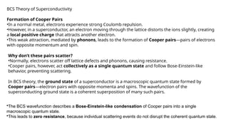 BCS Theory of Superconductivity
Formation of Cooper Pairs
•In a normal metal, electrons experience strong Coulomb repulsion.
•However, in a superconductor, an electron moving through the lattice distorts the ions slightly, creating
a local positive charge that attracts another electron.
•This weak attraction, mediated by phonons, leads to the formation of Cooper pairs—pairs of electrons
with opposite momentum and spin.
Why don’t these pairs scatter?
•Normally, electrons scatter off lattice defects and phonons, causing resistance.
•Cooper pairs, however, act collectively as a single quantum state and follow Bose-Einstein-like
behavior, preventing scattering.
In BCS theory, the ground state of a superconductor is a macroscopic quantum state formed by
Cooper pairs—electron pairs with opposite momenta and spins. The wavefunction of the
superconducting ground state is a coherent superposition of many such pairs.
•The BCS wavefunction describes a Bose-Einstein-like condensation of Cooper pairs into a single
macroscopic quantum state.
•This leads to zero resistance, because individual scattering events do not disrupt the coherent quantum state.
 