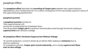 Josephson Effect
The Josephson effect describes the tunneling of Cooper pairs between two superconductors
separated by a thin insulating barrier. It is a direct consequence of the macroscopic quantum nature of
the superconducting wavefunction.
Josephson Junction
A Josephson junction consists of:
•Two superconductors (S)
•A very thin insulating barrier (I) between them
This setup allows Cooper pairs to quantum mechanically tunnel through the barrier, leading to
supercurrents even without a voltage
DC Josephson Effect: Persistent Supercurrent Without Voltage
•In normal conductors, current is driven by an electric field, leading to resistance due to
electron scattering.
•In a Josephson junction, Cooper pairs tunnel coherently, and a steady supercurrent flows
even at zero voltage
 