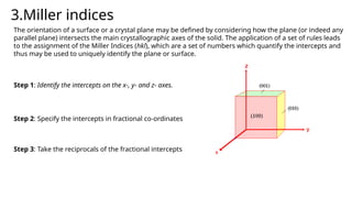 3.Miller indices
The orientation of a surface or a crystal plane may be defined by considering how the plane (or indeed any
parallel plane) intersects the main crystallographic axes of the solid. The application of a set of rules leads
to the assignment of the Miller Indices (hkl), which are a set of numbers which quantify the intercepts and
thus may be used to uniquely identify the plane or surface.
Step 1: Identify the intercepts on the x-, y- and z- axes.
Step 2: Specify the intercepts in fractional co-ordinates
Step 3: Take the reciprocals of the fractional intercepts
 