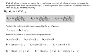If a1, a2, a3 are primitive vectors of the crystal lattice, then b1, b2, b3 are primitive vectors of the
reciprocal lattice. Each vector defined by (13) is orthogonal to two axis vectors of the crystal lattice.
Thus b1, b2, b3 have the property
𝑏𝑖 ⋅ 𝑎𝑗 =2 𝜋 𝛿¨
𝑖 ˙
𝑗
Points in the reciprocal lattice are mapped by the set of vectors
Reciprocal Lattice to sc,bcc,fcc Lattice is given below
 
