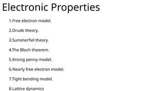 Electronic Properties
1.Free electron model.
2.Drude theory.
3.Summerfiel theory.
4.The Bloch theorem.
5.Kronig penny model.
6.Nearly free electron model.
7.Tight bending model.
8.Lattice dynamics
 