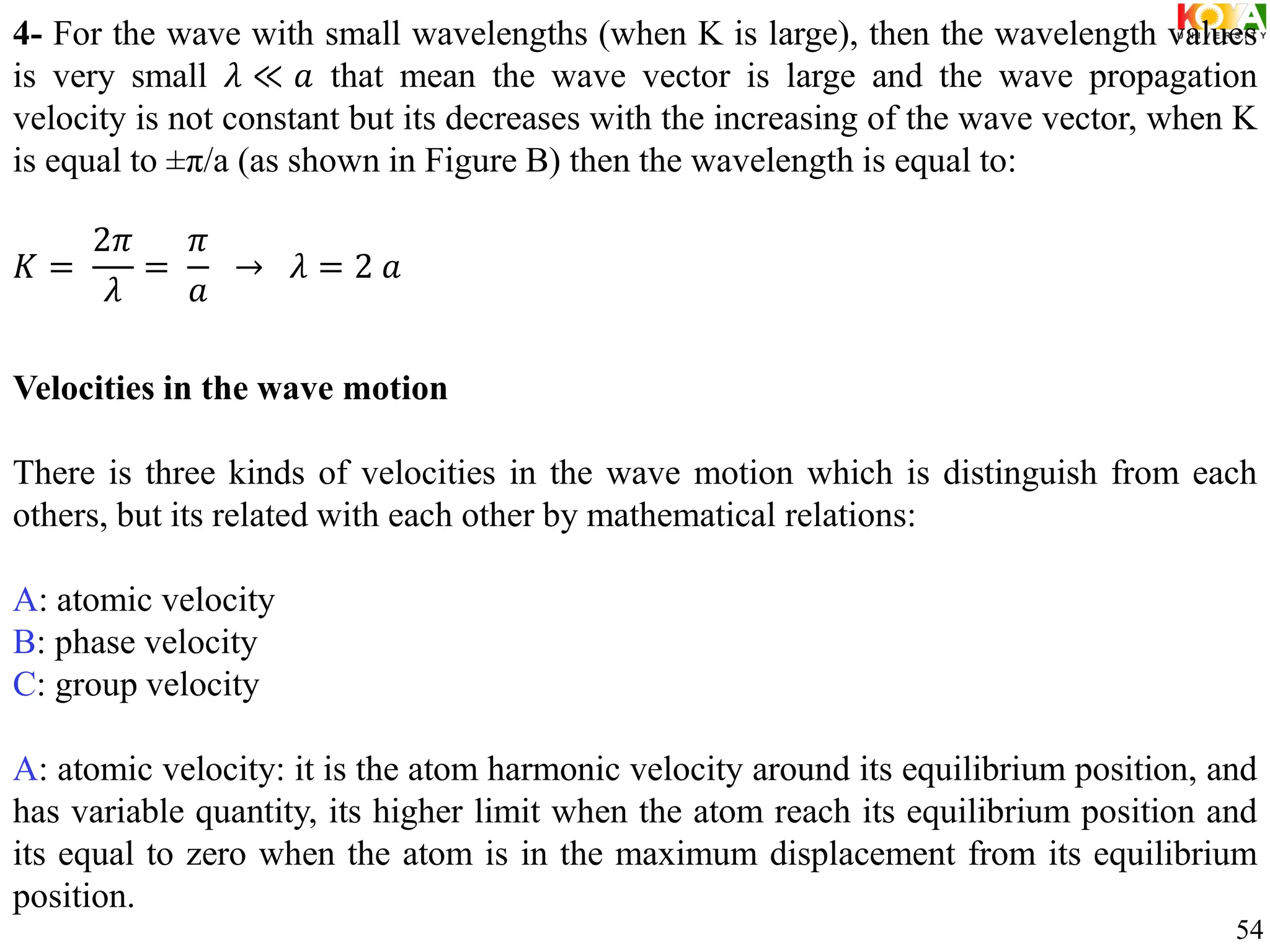 4- For the wave with small wavelengths (when K is large), then the wavelength values
is very small 𝜆 ≪ 𝑎 that mean the wave vector is large and the wave propagation
velocity is not constant but its decreases with the increasing of the wave vector, when K
is equal to ±π/a (as shown in Figure B) then the wavelength is equal to:
𝐾 =
2𝜋
𝜆
=
𝜋
𝑎
→ 𝜆 = 2 𝑎
Velocities in the wave motion
There is three kinds of velocities in the wave motion which is distinguish from each
others, but its related with each other by mathematical relations:
A: atomic velocity
B: phase velocity
C: group velocity
A: atomic velocity: it is the atom harmonic velocity around its equilibrium position, and
has variable quantity, its higher limit when the atom reach its equilibrium position and
its equal to zero when the atom is in the maximum displacement from its equilibrium
position.
54
 