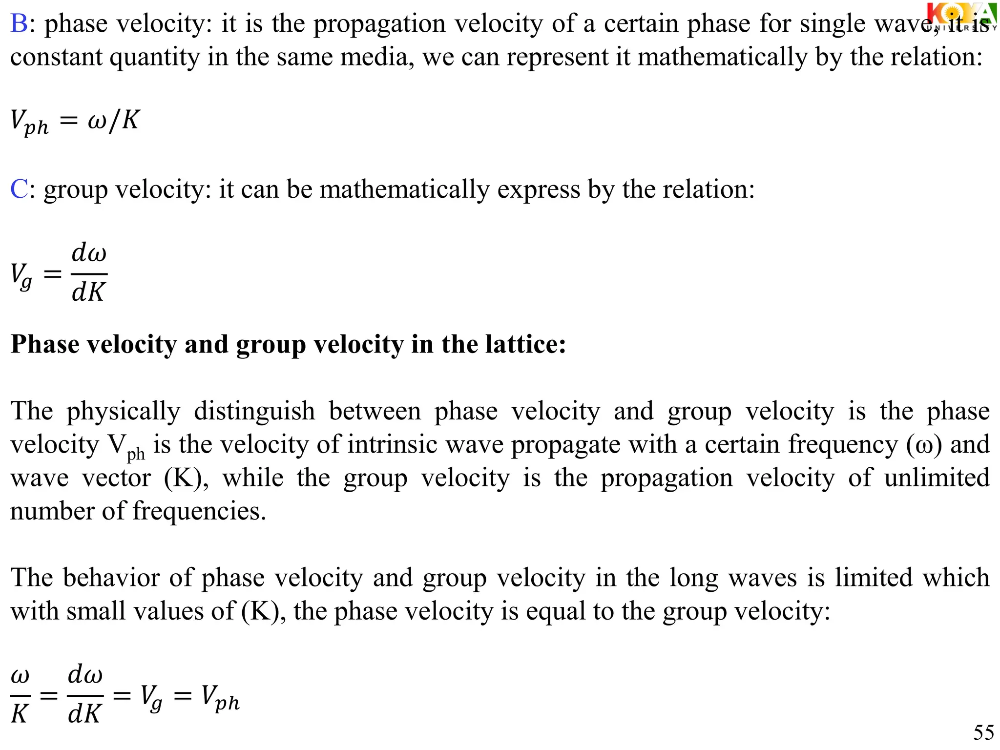 B: phase velocity: it is the propagation velocity of a certain phase for single wave, it is
constant quantity in the same media, we can represent it mathematically by the relation:
𝑉𝑝ℎ = 𝜔/𝐾
C: group velocity: it can be mathematically express by the relation:
𝑉
𝑔 =
𝑑𝜔
𝑑𝐾
Phase velocity and group velocity in the lattice:
The physically distinguish between phase velocity and group velocity is the phase
velocity Vph is the velocity of intrinsic wave propagate with a certain frequency (ω) and
wave vector (K), while the group velocity is the propagation velocity of unlimited
number of frequencies.
The behavior of phase velocity and group velocity in the long waves is limited which
with small values of (K), the phase velocity is equal to the group velocity:
𝜔
𝐾
=
𝑑𝜔
𝑑𝐾
= 𝑉
𝑔 = 𝑉𝑝ℎ
55
 