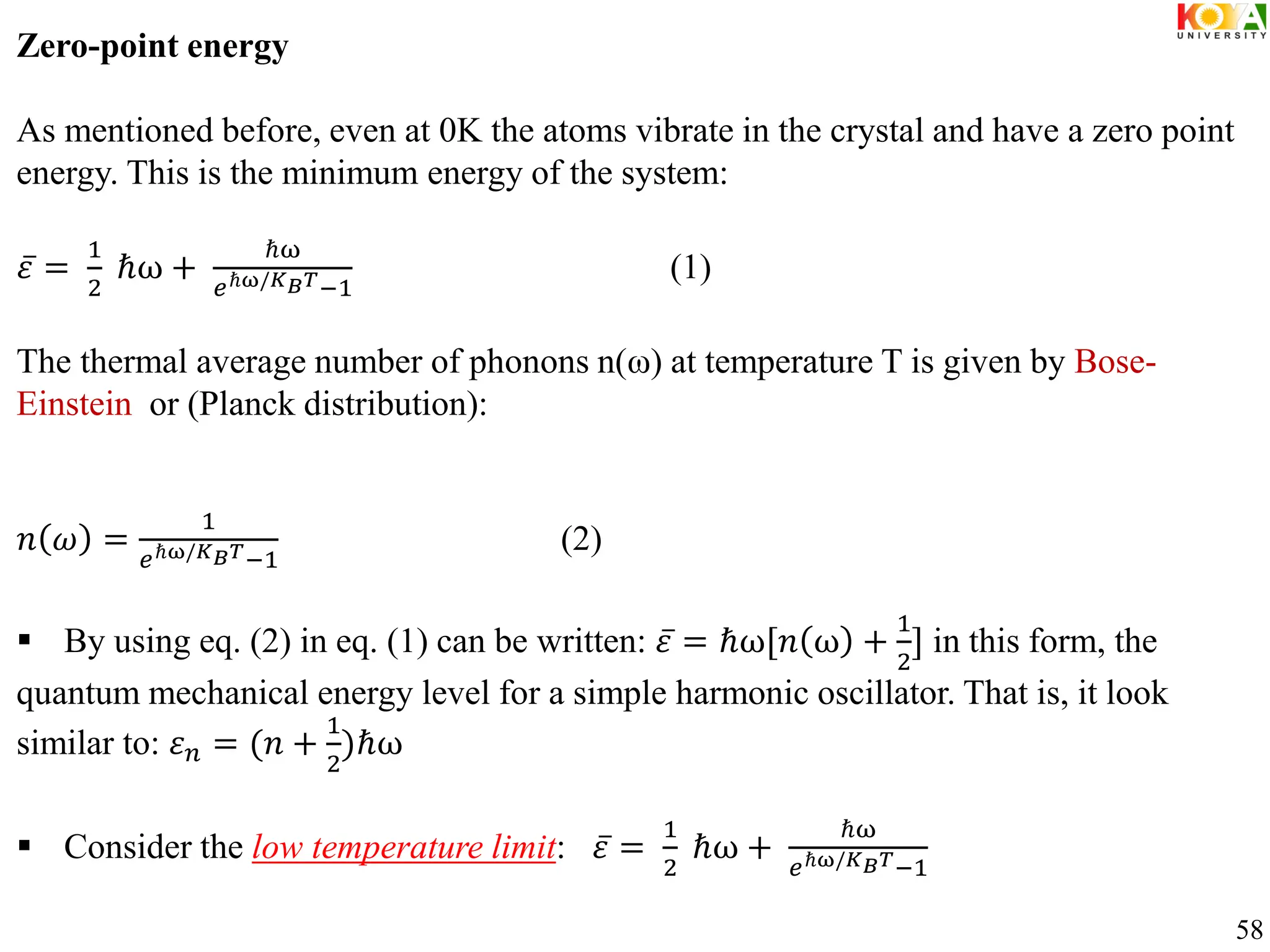 Zero-point energy
As mentioned before, even at 0K the atoms vibrate in the crystal and have a zero point
energy. This is the minimum energy of the system:
𝜀 =
1
2
ℏω +
ℏω
𝑒ℏω/𝐾𝐵𝑇−1
(1)
The thermal average number of phonons n(ω) at temperature T is given by Bose-
Einstein or (Planck distribution):
𝑛 𝜔 =
1
𝑒ℏω/𝐾𝐵𝑇−1
(2)
 By using eq. (2) in eq. (1) can be written: 𝜀 = ℏω[𝑛 ω +
1
2
] in this form, the
quantum mechanical energy level for a simple harmonic oscillator. That is, it look
similar to: 𝜀𝑛 = (𝑛 +
1
2
)ℏω
 Consider the low temperature limit: 𝜀 =
1
2
ℏω +
ℏω
𝑒ℏω/𝐾𝐵𝑇−1
58
 