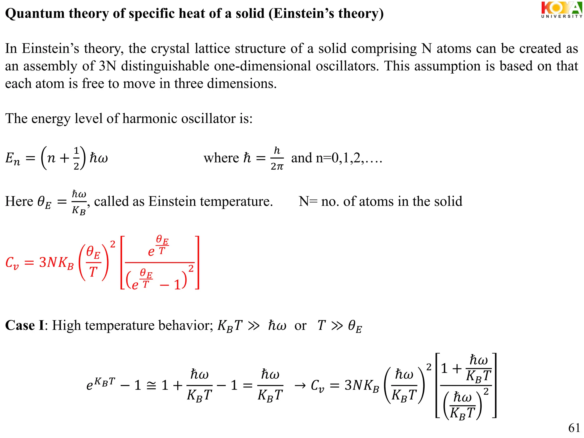 Quantum theory of specific heat of a solid (Einstein’s theory)
In Einstein’s theory, the crystal lattice structure of a solid comprising N atoms can be created as
an assembly of 3N distinguishable one-dimensional oscillators. This assumption is based on that
each atom is free to move in three dimensions.
The energy level of harmonic oscillator is:
𝐸𝑛 = 𝑛 +
1
2
ℏ𝜔 where ℏ =
ℎ
2𝜋
and n=0,1,2,….
Here 𝜃𝐸 =
ℏ𝜔
𝐾𝐵
, called as Einstein temperature. N= no. of atoms in the solid
𝐶𝑣 = 3𝑁𝐾𝐵
𝜃𝐸
𝑇
2
𝑒
𝜃𝐸
𝑇
𝑒
𝜃𝐸
𝑇 − 1
2
Case I: High temperature behavior; 𝐾𝐵𝑇 ≫ ℏ𝜔 or 𝑇 ≫ 𝜃𝐸
𝑒𝐾𝐵𝑇
− 1 ≅ 1 +
ℏ𝜔
𝐾𝐵𝑇
− 1 =
ℏ𝜔
𝐾𝐵𝑇
→ 𝐶𝑣 = 3𝑁𝐾𝐵
ℏ𝜔
𝐾𝐵𝑇
2 1 +
ℏ𝜔
𝐾𝐵𝑇
ℏ𝜔
𝐾𝐵𝑇
2
61
 