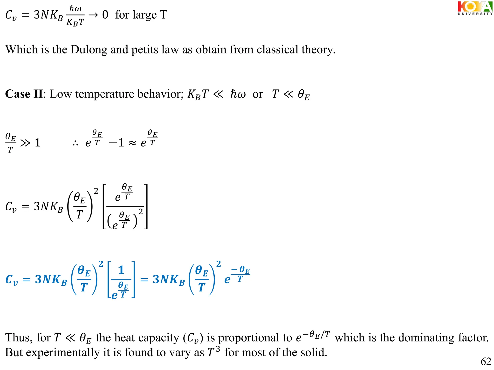 𝐶𝑣 = 3𝑁𝐾𝐵
ℏ𝜔
𝐾𝐵𝑇
→ 0 for large T
Which is the Dulong and petits law as obtain from classical theory.
Case II: Low temperature behavior; 𝐾𝐵𝑇 ≪ ℏ𝜔 or 𝑇 ≪ 𝜃𝐸
𝜃𝐸
𝑇
≫ 1 ∴ 𝑒
𝜃𝐸
𝑇 −1 ≈ 𝑒
𝜃𝐸
𝑇
𝐶𝑣 = 3𝑁𝐾𝐵
𝜃𝐸
𝑇
2
𝑒
𝜃𝐸
𝑇
𝑒
𝜃𝐸
𝑇
2
𝑪𝒗 = 𝟑𝑵𝑲𝑩
𝜽𝑬
𝑻
𝟐
𝟏
𝒆
𝜽𝑬
𝑻
= 𝟑𝑵𝑲𝑩
𝜽𝑬
𝑻
𝟐
𝒆
− 𝜽𝑬
𝑻
Thus, for 𝑇 ≪ 𝜃𝐸 the heat capacity (𝐶𝑣) is proportional to 𝑒−𝜃𝐸/𝑇
which is the dominating factor.
But experimentally it is found to vary as 𝑇3
for most of the solid.
62
 