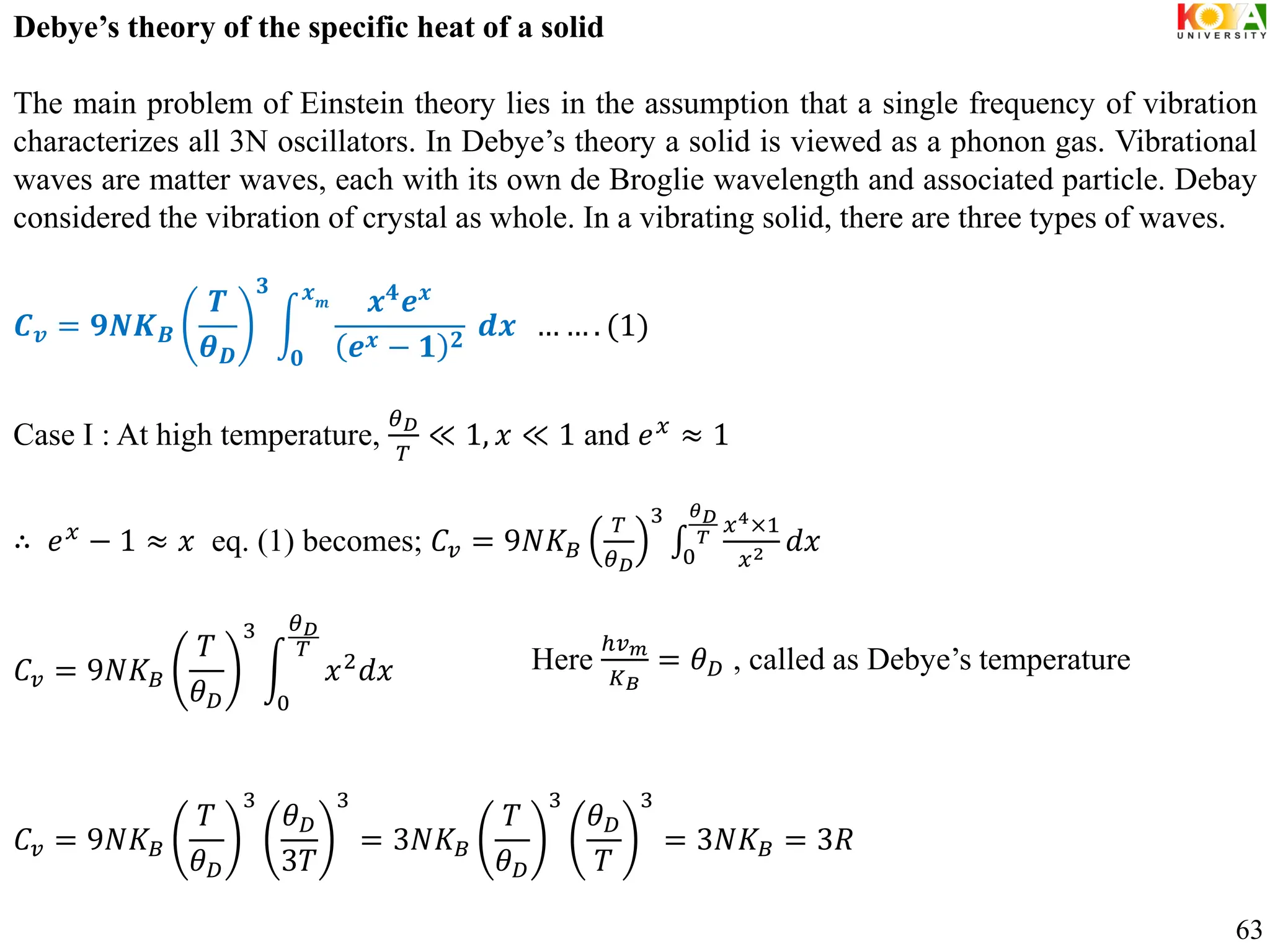 Debye’s theory of the specific heat of a solid
The main problem of Einstein theory lies in the assumption that a single frequency of vibration
characterizes all 3N oscillators. In Debye’s theory a solid is viewed as a phonon gas. Vibrational
waves are matter waves, each with its own de Broglie wavelength and associated particle. Debay
considered the vibration of crystal as whole. In a vibrating solid, there are three types of waves.
𝑪𝒗 = 𝟗𝑵𝑲𝑩
𝑻
𝜽𝑫
𝟑
𝒙𝟒𝒆𝒙
𝒆𝒙 − 𝟏 𝟐
𝒙𝒎
𝟎
𝒅𝒙 … … . (1)
Case I : At high temperature,
𝜃𝐷
𝑇
≪ 1, 𝑥 ≪ 1 and 𝑒𝑥
≈ 1
∴ 𝑒𝑥
− 1 ≈ 𝑥 eq. (1) becomes; 𝐶𝑣 = 9𝑁𝐾𝐵
𝑇
𝜃𝐷
3 𝑥4×1
𝑥2 𝑑𝑥
𝜃𝐷
𝑇
0
𝐶𝑣 = 9𝑁𝐾𝐵
𝑇
𝜃𝐷
3
𝑥2
𝑑𝑥
𝜃𝐷
𝑇
0
𝐶𝑣 = 9𝑁𝐾𝐵
𝑇
𝜃𝐷
3
𝜃𝐷
3𝑇
3
= 3𝑁𝐾𝐵
𝑇
𝜃𝐷
3
𝜃𝐷
𝑇
3
= 3𝑁𝐾𝐵 = 3𝑅
63
Here
ℎ𝑣𝑚
𝐾𝐵
= 𝜃𝐷 , called as Debye’s temperature
 
