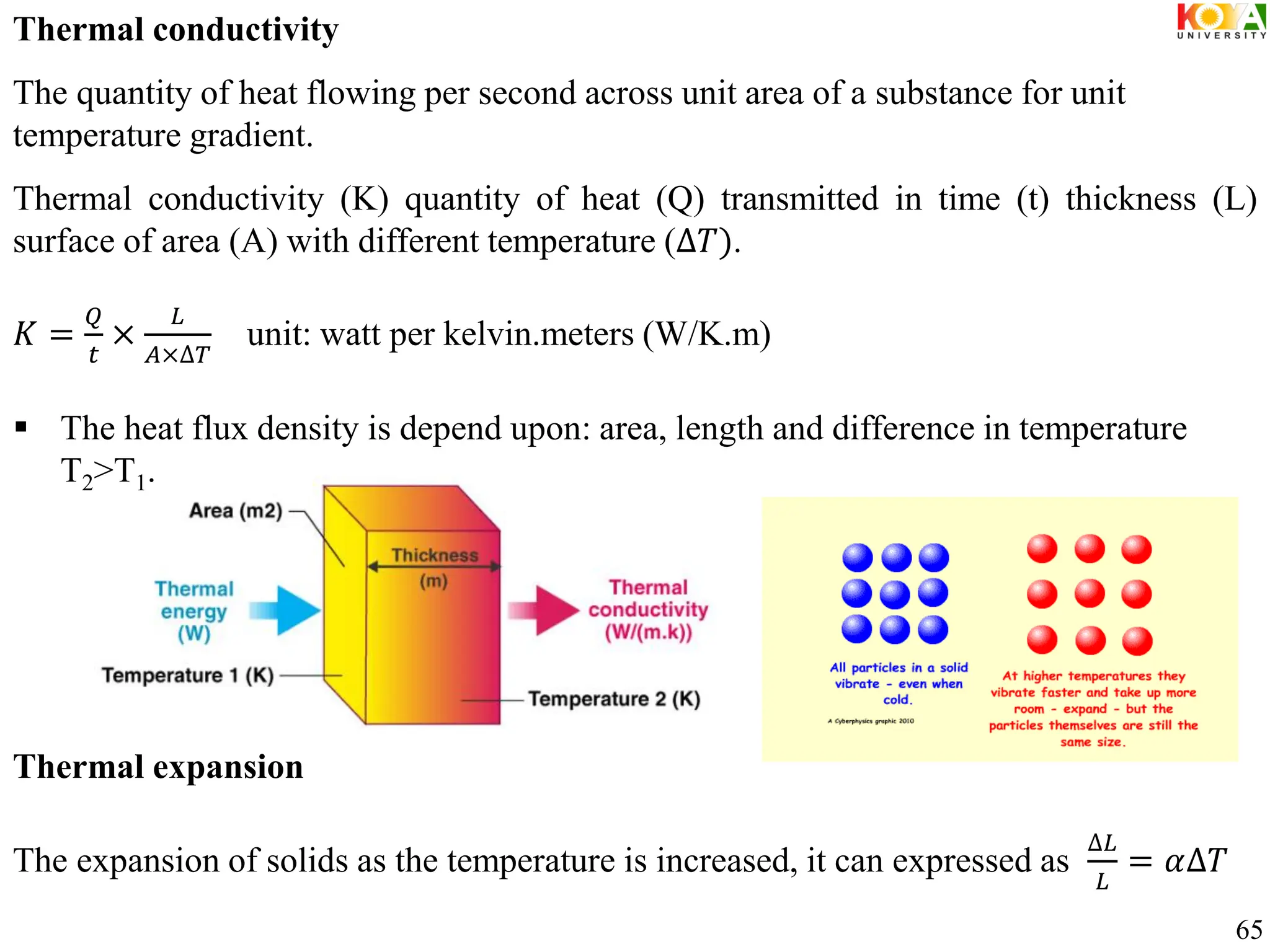 65
Thermal conductivity
The quantity of heat flowing per second across unit area of a substance for unit
temperature gradient.
Thermal conductivity (K) quantity of heat (Q) transmitted in time (t) thickness (L)
surface of area (A) with different temperature (∆𝑇).
𝐾 =
𝑄
𝑡
×
𝐿
𝐴×∆𝑇
unit: watt per kelvin.meters (W/K.m)
 The heat flux density is depend upon: area, length and difference in temperature
T2>T1.
Thermal expansion
The expansion of solids as the temperature is increased, it can expressed as
∆𝐿
𝐿
= 𝛼∆𝑇
 