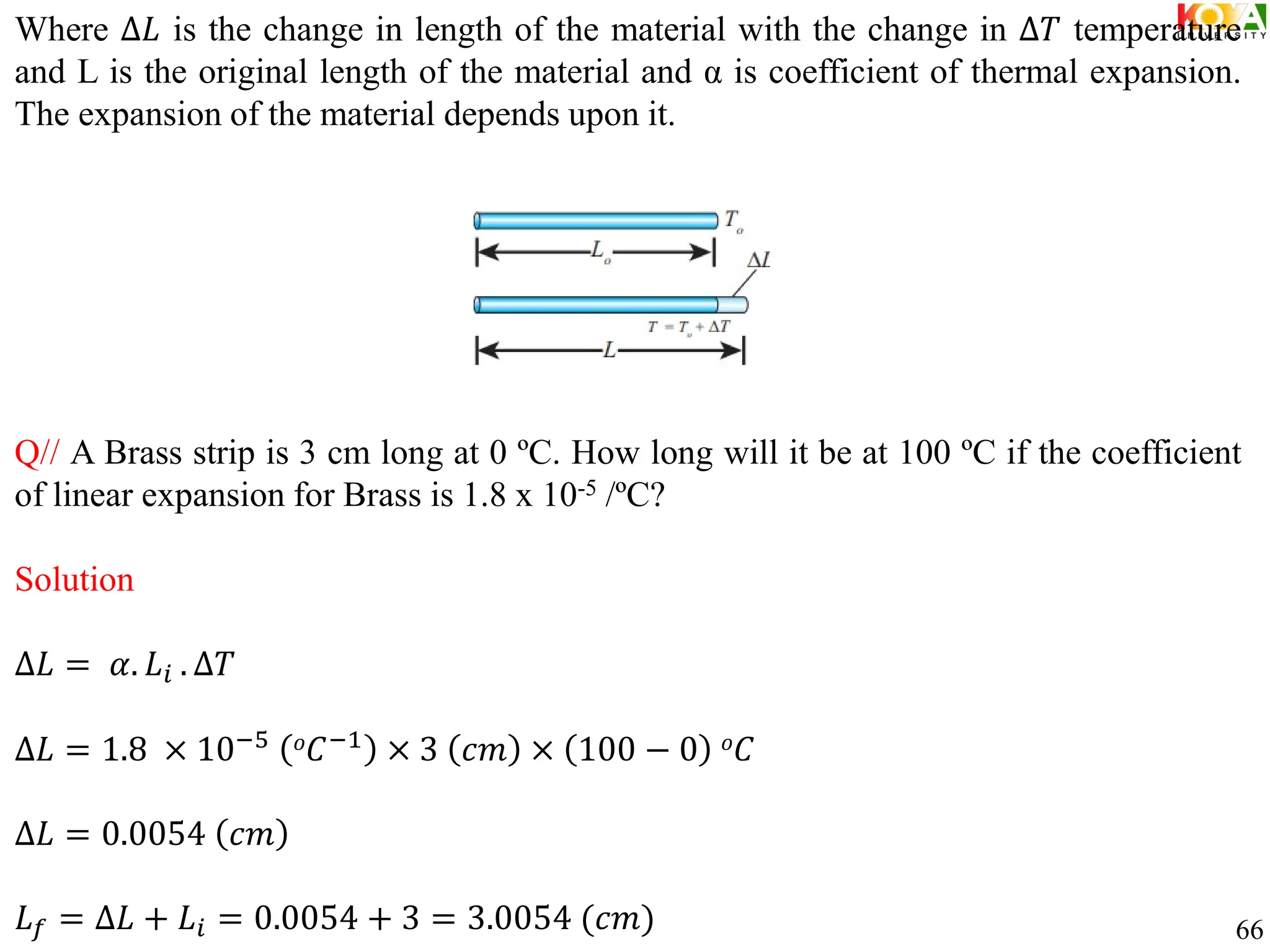 Where ∆𝐿 is the change in length of the material with the change in ∆𝑇 temperature
and L is the original length of the material and α is coefficient of thermal expansion.
The expansion of the material depends upon it.
Q// A Brass strip is 3 cm long at 0 ºC. How long will it be at 100 ºC if the coefficient
of linear expansion for Brass is 1.8 x 10-5 /ºC?
Solution
∆𝐿 = 𝛼. 𝐿𝑖 . ∆𝑇
∆𝐿 = 1.8 × 10−5 𝑜𝐶−1
× 3 𝑐𝑚 × 100 − 0 𝑜𝐶
∆𝐿 = 0.0054 𝑐𝑚
𝐿𝑓 = ∆𝐿 + 𝐿𝑖 = 0.0054 + 3 = 3.0054 (𝑐𝑚) 66
 