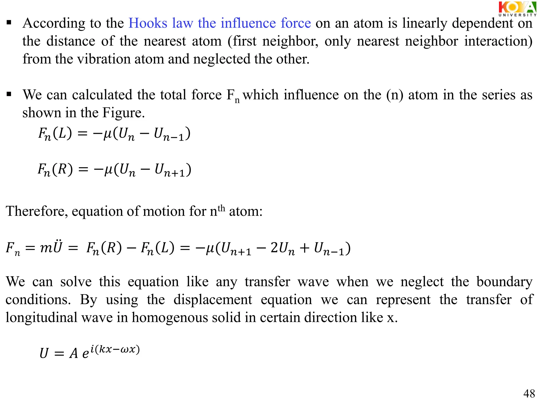  According to the Hooks law the influence force on an atom is linearly dependent on
the distance of the nearest atom (first neighbor, only nearest neighbor interaction)
from the vibration atom and neglected the other.
 We can calculated the total force Fn which influence on the (n) atom in the series as
shown in the Figure.
Therefore, equation of motion for nth atom:
𝐹𝑛 = 𝑚𝑈 = 𝐹𝑛 𝑅 − 𝐹𝑛 𝐿 = −𝜇(𝑈𝑛+1 − 2𝑈𝑛 + 𝑈𝑛−1)
We can solve this equation like any transfer wave when we neglect the boundary
conditions. By using the displacement equation we can represent the transfer of
longitudinal wave in homogenous solid in certain direction like x.
𝐹𝑛 𝐿 = −𝜇 𝑈𝑛 − 𝑈𝑛−1
𝐹𝑛(𝑅) = −𝜇(𝑈𝑛 − 𝑈𝑛+1)
𝑈 = 𝐴 𝑒𝑖(𝑘𝑥−𝜔𝑥)
48
 