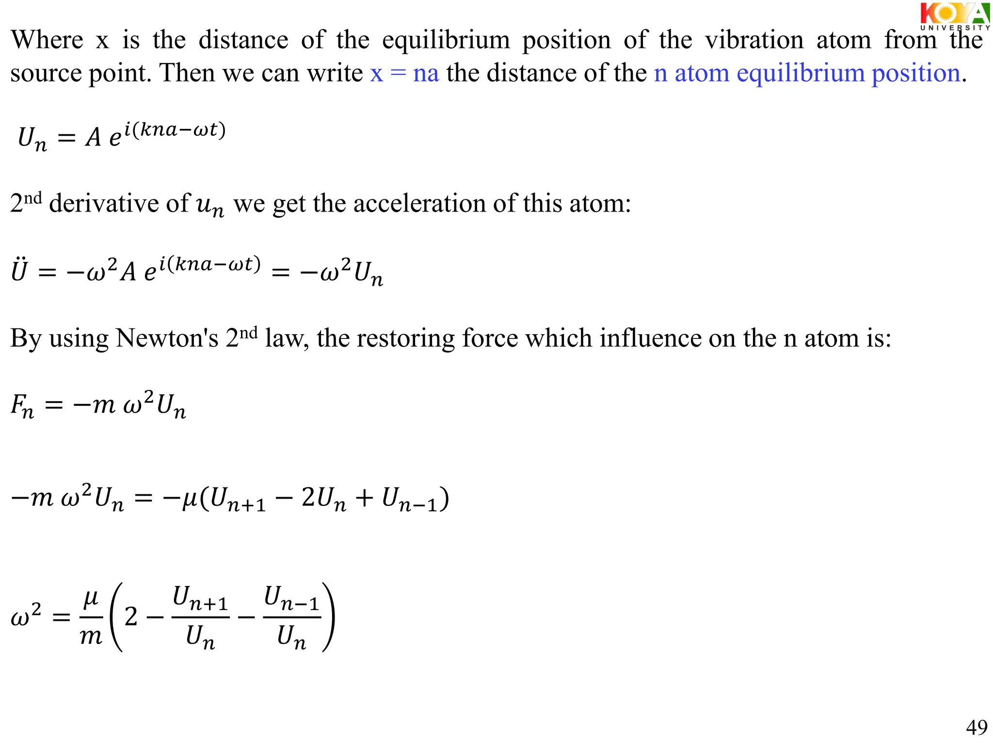 Where x is the distance of the equilibrium position of the vibration atom from the
source point. Then we can write x = na the distance of the n atom equilibrium position.
𝑈𝑛 = 𝐴 𝑒𝑖(𝑘𝑛𝑎−𝜔𝑡)
2nd derivative of 𝑢𝑛 we get the acceleration of this atom:
𝑈 = −𝜔2
𝐴 𝑒𝑖 𝑘𝑛𝑎−𝜔𝑡
= −𝜔2
𝑈𝑛
By using Newton's 2nd law, the restoring force which influence on the n atom is:
𝐹𝑛 = −𝑚 𝜔2
𝑈𝑛
−𝑚 𝜔2𝑈𝑛 = −𝜇(𝑈𝑛+1 − 2𝑈𝑛 + 𝑈𝑛−1)
𝜔2 =
𝜇
𝑚
2 −
𝑈𝑛+1
𝑈𝑛
−
𝑈𝑛−1
𝑈𝑛
49
 