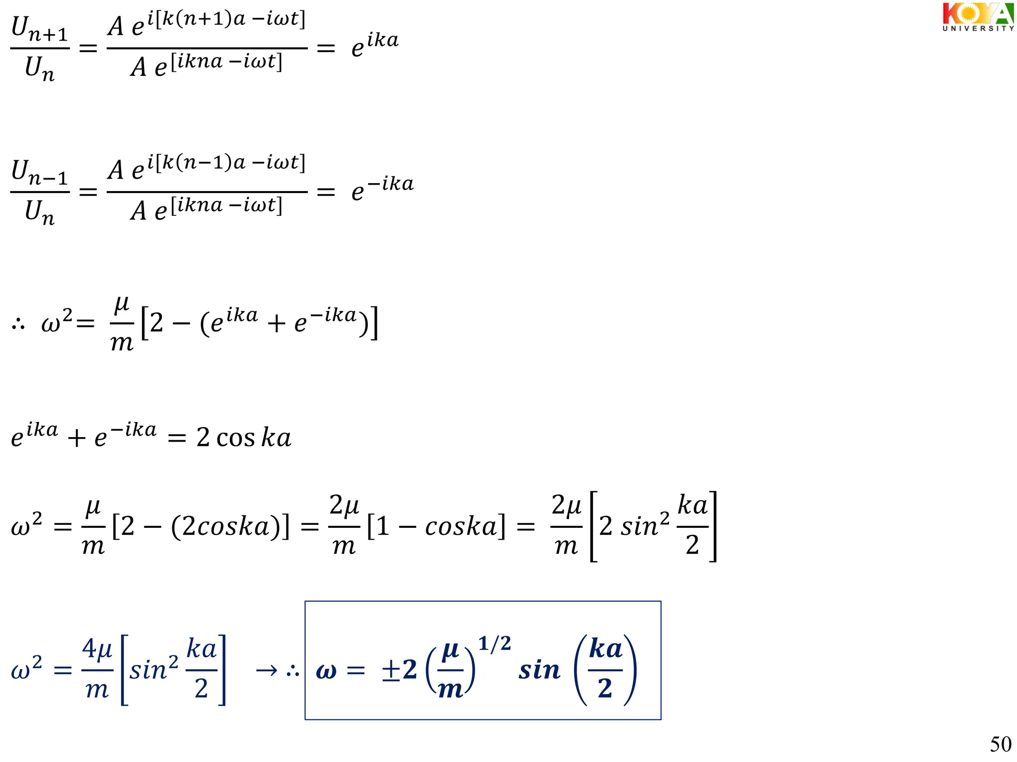 𝑈𝑛+1
𝑈𝑛
=
𝐴 𝑒𝑖[𝑘 𝑛+1 𝑎 −𝑖𝜔𝑡]
𝐴 𝑒[𝑖𝑘𝑛𝑎 −𝑖𝜔𝑡]
= 𝑒𝑖𝑘𝑎
𝑈𝑛−1
𝑈𝑛
=
𝐴 𝑒𝑖[𝑘 𝑛−1 𝑎 −𝑖𝜔𝑡]
𝐴 𝑒[𝑖𝑘𝑛𝑎 −𝑖𝜔𝑡]
= 𝑒−𝑖𝑘𝑎
∴ 𝜔2=
𝜇
𝑚
2 − (𝑒𝑖𝑘𝑎 + 𝑒−𝑖𝑘𝑎)
𝑒𝑖𝑘𝑎 + 𝑒−𝑖𝑘𝑎 = 2 cos 𝑘𝑎
𝜔2 =
𝜇
𝑚
2 − (2𝑐𝑜𝑠𝑘𝑎) =
2𝜇
𝑚
1 − 𝑐𝑜𝑠𝑘𝑎 =
2𝜇
𝑚
2 𝑠𝑖𝑛2
𝑘𝑎
2
𝜔2
=
4𝜇
𝑚
𝑠𝑖𝑛2
𝑘𝑎
2
→ ∴ 𝝎 = ±𝟐
𝝁
𝒎
𝟏/𝟐
𝒔𝒊𝒏
𝒌𝒂
𝟐
50
 