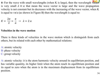 4- For the wave with small wavelengths (when K is large), then the wavelength values
is very small 𝜆 ≪ 𝑎 that mean the wave vector is large and the wave propagation
velocity is not constant but its decreases with the increasing of the wave vector, when K
is equal to ±π/a (as shown in Figure B) then the wavelength is equal to:
𝐾 =
2𝜋
𝜆
=
𝜋
𝑎
→ 𝜆 = 2 𝑎
Velocities in the wave motion
There is three kinds of velocities in the wave motion which is distinguish from each
others, but its related with each other by mathematical relations:
A: atomic velocity
B: phase velocity
C: group velocity
A: atomic velocity: it is the atom harmonic velocity around its equilibrium position, and
has variable quantity, its higher limit when the atom reach its equilibrium position and
its equal to zero when the atom is in the maximum displacement from its equilibrium
position.
54
 