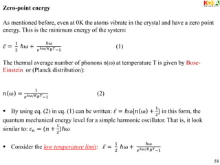 Zero-point energy
As mentioned before, even at 0K the atoms vibrate in the crystal and have a zero point
energy. This is the minimum energy of the system:
𝜀 =
1
2
ℏω +
ℏω
𝑒ℏω/𝐾𝐵𝑇−1
(1)
The thermal average number of phonons n(ω) at temperature T is given by Bose-
Einstein or (Planck distribution):
𝑛 𝜔 =
1
𝑒ℏω/𝐾𝐵𝑇−1
(2)
 By using eq. (2) in eq. (1) can be written: 𝜀 = ℏω[𝑛 ω +
1
2
] in this form, the
quantum mechanical energy level for a simple harmonic oscillator. That is, it look
similar to: 𝜀𝑛 = (𝑛 +
1
2
)ℏω
 Consider the low temperature limit: 𝜀 =
1
2
ℏω +
ℏω
𝑒ℏω/𝐾𝐵𝑇−1
58
 