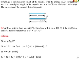 Where ∆𝐿 is the change in length of the material with the change in ∆𝑇 temperature
and L is the original length of the material and α is coefficient of thermal expansion.
The expansion of the material depends upon it.
Q// A Brass strip is 3 cm long at 0 ºC. How long will it be at 100 ºC if the coefficient
of linear expansion for Brass is 1.8 x 10-5 /ºC?
Solution
∆𝐿 = 𝛼. 𝐿𝑖 . ∆𝑇
∆𝐿 = 1.8 × 10−5 𝑜𝐶−1
× 3 𝑐𝑚 × 100 − 0 𝑜𝐶
∆𝐿 = 0.0054 𝑐𝑚
𝐿𝑓 = ∆𝐿 + 𝐿𝑖 = 0.0054 + 3 = 3.0054 (𝑐𝑚) 66
 
