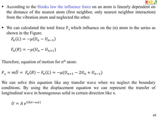  According to the Hooks law the influence force on an atom is linearly dependent on
the distance of the nearest atom (first neighbor, only nearest neighbor interaction)
from the vibration atom and neglected the other.
 We can calculated the total force Fn which influence on the (n) atom in the series as
shown in the Figure.
Therefore, equation of motion for nth atom:
𝐹𝑛 = 𝑚𝑈 = 𝐹𝑛 𝑅 − 𝐹𝑛 𝐿 = −𝜇(𝑈𝑛+1 − 2𝑈𝑛 + 𝑈𝑛−1)
We can solve this equation like any transfer wave when we neglect the boundary
conditions. By using the displacement equation we can represent the transfer of
longitudinal wave in homogenous solid in certain direction like x.
𝐹𝑛 𝐿 = −𝜇 𝑈𝑛 − 𝑈𝑛−1
𝐹𝑛(𝑅) = −𝜇(𝑈𝑛 − 𝑈𝑛+1)
𝑈 = 𝐴 𝑒𝑖(𝑘𝑥−𝜔𝑥)
48
 