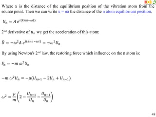 Where x is the distance of the equilibrium position of the vibration atom from the
source point. Then we can write x = na the distance of the n atom equilibrium position.
𝑈𝑛 = 𝐴 𝑒𝑖(𝑘𝑛𝑎−𝜔𝑡)
2nd derivative of 𝑢𝑛 we get the acceleration of this atom:
𝑈 = −𝜔2
𝐴 𝑒𝑖 𝑘𝑛𝑎−𝜔𝑡
= −𝜔2
𝑈𝑛
By using Newton's 2nd law, the restoring force which influence on the n atom is:
𝐹𝑛 = −𝑚 𝜔2
𝑈𝑛
−𝑚 𝜔2𝑈𝑛 = −𝜇(𝑈𝑛+1 − 2𝑈𝑛 + 𝑈𝑛−1)
𝜔2 =
𝜇
𝑚
2 −
𝑈𝑛+1
𝑈𝑛
−
𝑈𝑛−1
𝑈𝑛
49
 