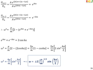 𝑈𝑛+1
𝑈𝑛
=
𝐴 𝑒𝑖[𝑘 𝑛+1 𝑎 −𝑖𝜔𝑡]
𝐴 𝑒[𝑖𝑘𝑛𝑎 −𝑖𝜔𝑡]
= 𝑒𝑖𝑘𝑎
𝑈𝑛−1
𝑈𝑛
=
𝐴 𝑒𝑖[𝑘 𝑛−1 𝑎 −𝑖𝜔𝑡]
𝐴 𝑒[𝑖𝑘𝑛𝑎 −𝑖𝜔𝑡]
= 𝑒−𝑖𝑘𝑎
∴ 𝜔2=
𝜇
𝑚
2 − (𝑒𝑖𝑘𝑎 + 𝑒−𝑖𝑘𝑎)
𝑒𝑖𝑘𝑎 + 𝑒−𝑖𝑘𝑎 = 2 cos 𝑘𝑎
𝜔2 =
𝜇
𝑚
2 − (2𝑐𝑜𝑠𝑘𝑎) =
2𝜇
𝑚
1 − 𝑐𝑜𝑠𝑘𝑎 =
2𝜇
𝑚
2 𝑠𝑖𝑛2
𝑘𝑎
2
𝜔2
=
4𝜇
𝑚
𝑠𝑖𝑛2
𝑘𝑎
2
→ ∴ 𝝎 = ±𝟐
𝝁
𝒎
𝟏/𝟐
𝒔𝒊𝒏
𝒌𝒂
𝟐
50
 
