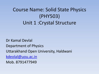 Course Name: Solid State Physics
(PHY503)
Unit 1 :Crystal Structure
Dr Kamal Devlal
Department of Physics
Uttarakhand Open University, Haldwani
kdeolal@uou.ac.in
Mob. 8791477949
 