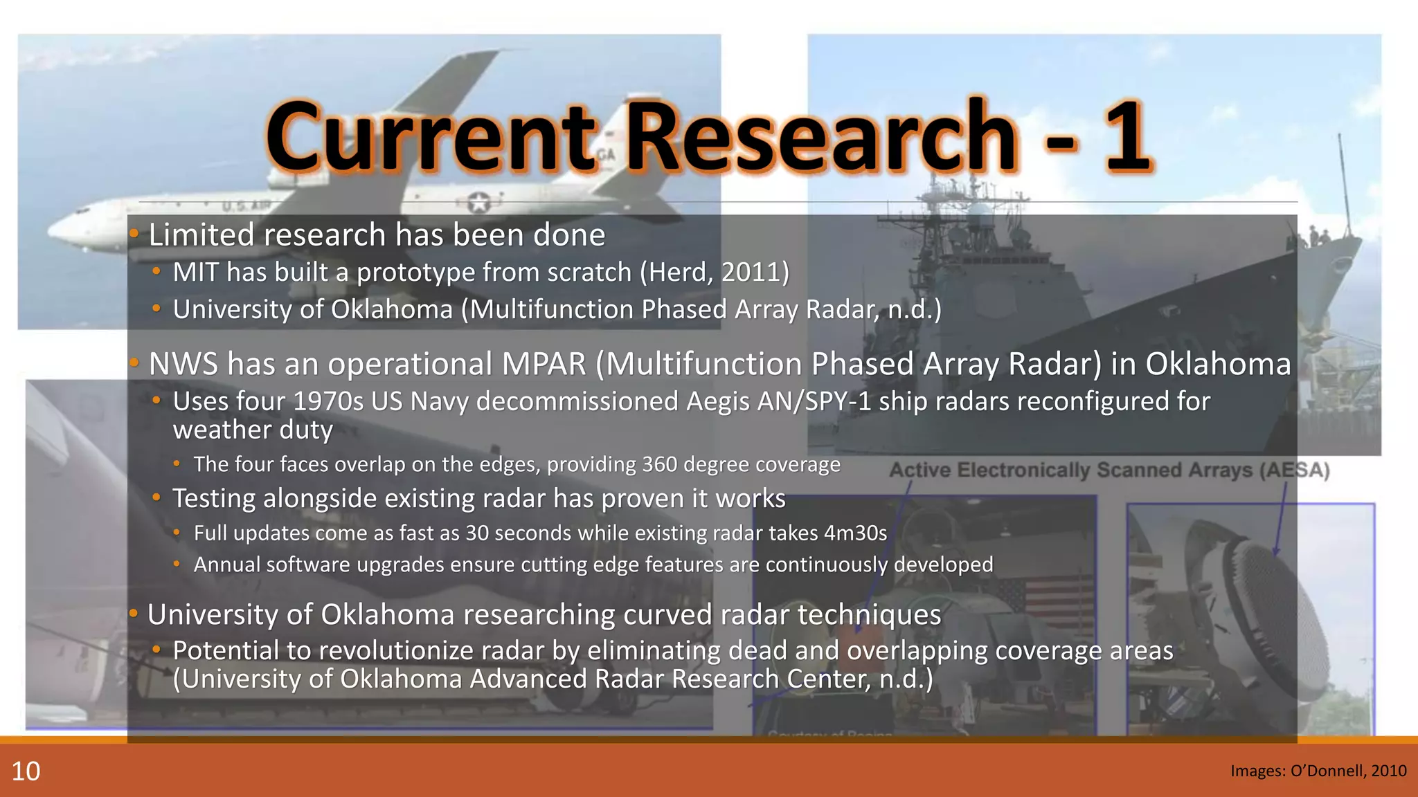 • Limited research has been done
• MIT has built a prototype from scratch (Herd, 2011)
• University of Oklahoma (Multifunction Phased Array Radar, n.d.)
• NWS has an operational MPAR (Multifunction Phased Array Radar) in Oklahoma
• Uses four 1970s US Navy decommissioned Aegis AN/SPY-1 ship radars reconfigured for
weather duty
• The four faces overlap on the edges, providing 360 degree coverage
• Testing alongside existing radar has proven it works
• Full updates come as fast as 30 seconds while existing radar takes 4m30s
• Annual software upgrades ensure cutting edge features are continuously developed
• University of Oklahoma researching curved radar techniques
• Potential to revolutionize radar by eliminating dead and overlapping coverage areas
(University of Oklahoma Advanced Radar Research Center, n.d.)
10 Images: O’Donnell, 2010
 
