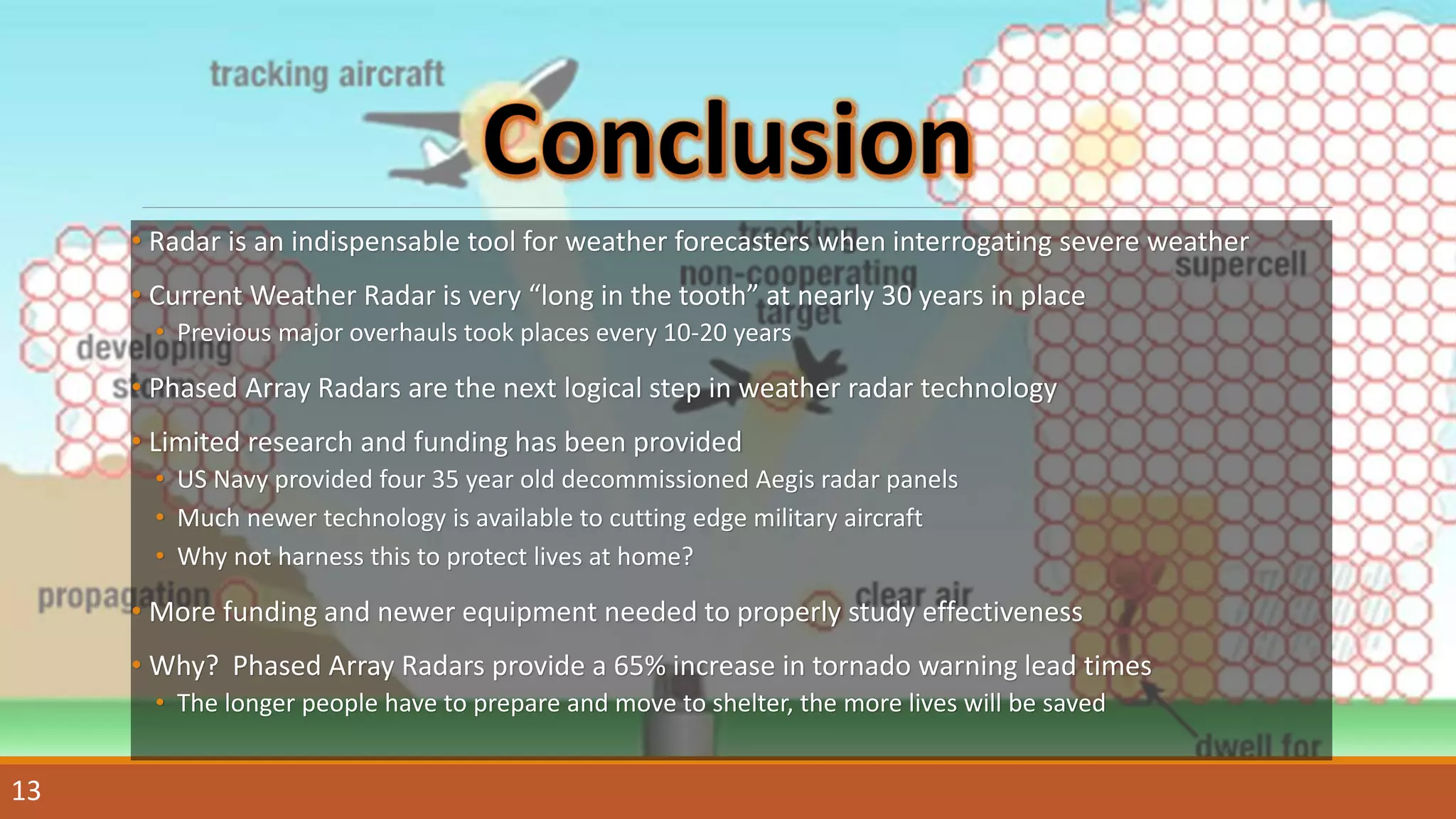 • Radar is an indispensable tool for weather forecasters when interrogating severe weather
• Current Weather Radar is very “long in the tooth” at nearly 30 years in place
• Previous major overhauls took places every 10-20 years
• Phased Array Radars are the next logical step in weather radar technology
• Limited research and funding has been provided
• US Navy provided four 35 year old decommissioned Aegis radar panels
• Much newer technology is available to cutting edge military aircraft
• Why not harness this to protect lives at home?
• More funding and newer equipment needed to properly study effectiveness
• Why? Phased Array Radars provide a 65% increase in tornado warning lead times
• The longer people have to prepare and move to shelter, the more lives will be saved
13
 
