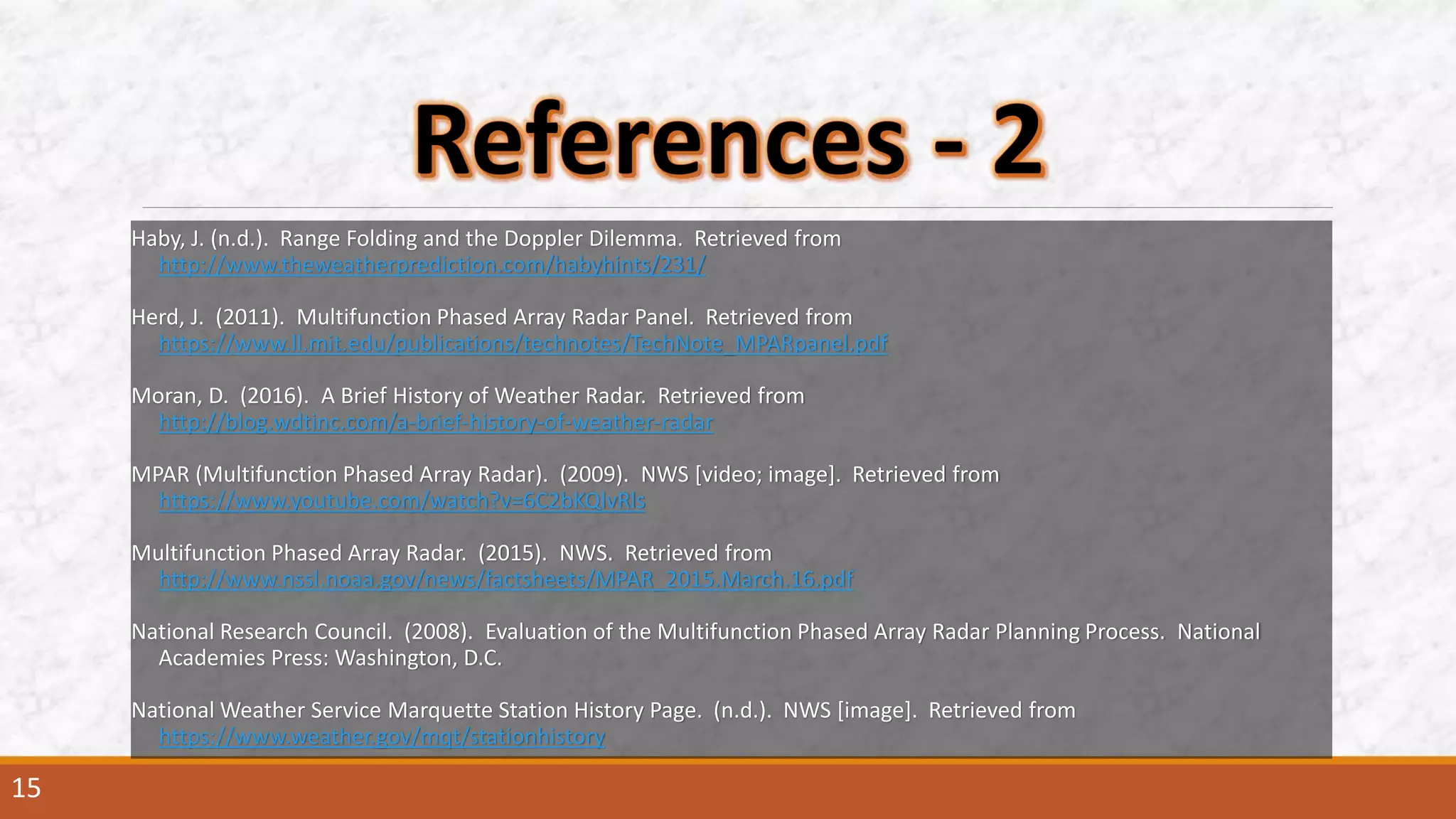 Haby, J. (n.d.). Range Folding and the Doppler Dilemma. Retrieved from
http://www.theweatherprediction.com/habyhints/231/
Herd, J. (2011). Multifunction Phased Array Radar Panel. Retrieved from
https://www.ll.mit.edu/publications/technotes/TechNote_MPARpanel.pdf
Moran, D. (2016). A Brief History of Weather Radar. Retrieved from
http://blog.wdtinc.com/a-brief-history-of-weather-radar
MPAR (Multifunction Phased Array Radar). (2009). NWS [video; image]. Retrieved from
https://www.youtube.com/watch?v=6C2bKQlvRls
Multifunction Phased Array Radar. (2015). NWS. Retrieved from
http://www.nssl.noaa.gov/news/factsheets/MPAR_2015.March.16.pdf
National Research Council. (2008). Evaluation of the Multifunction Phased Array Radar Planning Process. National
Academies Press: Washington, D.C.
National Weather Service Marquette Station History Page. (n.d.). NWS [image]. Retrieved from
https://www.weather.gov/mqt/stationhistory
15
 