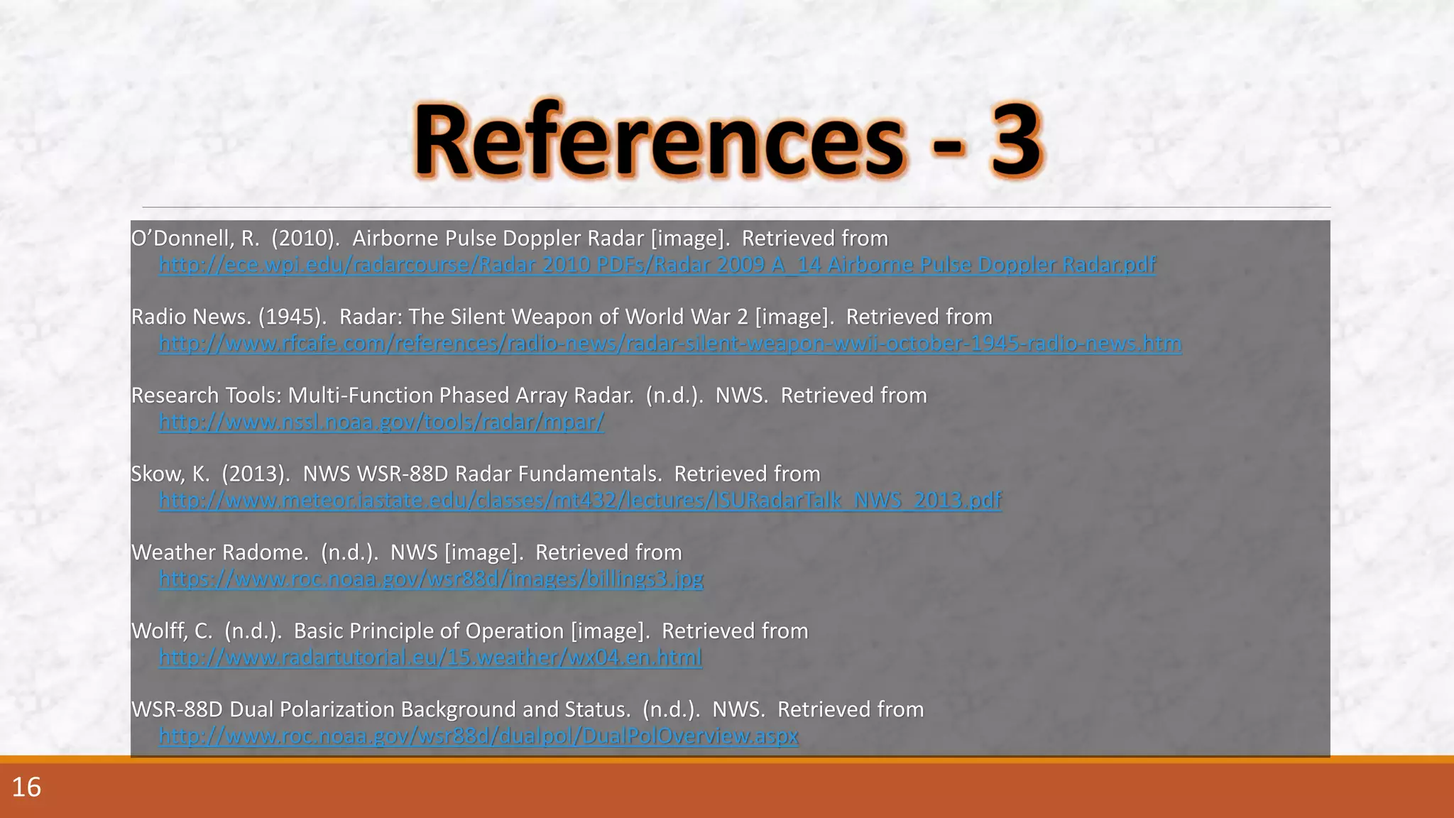 O’Donnell, R. (2010). Airborne Pulse Doppler Radar [image]. Retrieved from
http://ece.wpi.edu/radarcourse/Radar 2010 PDFs/Radar 2009 A_14 Airborne Pulse Doppler Radar.pdf
Radio News. (1945). Radar: The Silent Weapon of World War 2 [image]. Retrieved from
http://www.rfcafe.com/references/radio-news/radar-silent-weapon-wwii-october-1945-radio-news.htm
Research Tools: Multi-Function Phased Array Radar. (n.d.). NWS. Retrieved from
http://www.nssl.noaa.gov/tools/radar/mpar/
Skow, K. (2013). NWS WSR-88D Radar Fundamentals. Retrieved from
http://www.meteor.iastate.edu/classes/mt432/lectures/ISURadarTalk_NWS_2013.pdf
Weather Radome. (n.d.). NWS [image]. Retrieved from
https://www.roc.noaa.gov/wsr88d/images/billings3.jpg
Wolff, C. (n.d.). Basic Principle of Operation [image]. Retrieved from
http://www.radartutorial.eu/15.weather/wx04.en.html
WSR-88D Dual Polarization Background and Status. (n.d.). NWS. Retrieved from
http://www.roc.noaa.gov/wsr88d/dualpol/DualPolOverview.aspx
16
 
