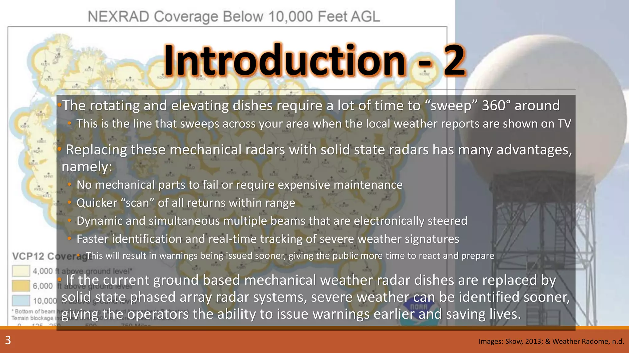 •The rotating and elevating dishes require a lot of time to “sweep” 360° around
• This is the line that sweeps across your area when the local weather reports are shown on TV
• Replacing these mechanical radars with solid state radars has many advantages,
namely:
• No mechanical parts to fail or require expensive maintenance
• Quicker “scan” of all returns within range
• Dynamic and simultaneous multiple beams that are electronically steered
• Faster identification and real-time tracking of severe weather signatures
• This will result in warnings being issued sooner, giving the public more time to react and prepare
• If the current ground based mechanical weather radar dishes are replaced by
solid state phased array radar systems, severe weather can be identified sooner,
giving the operators the ability to issue warnings earlier and saving lives.
3 Images: Skow, 2013; & Weather Radome, n.d.
 