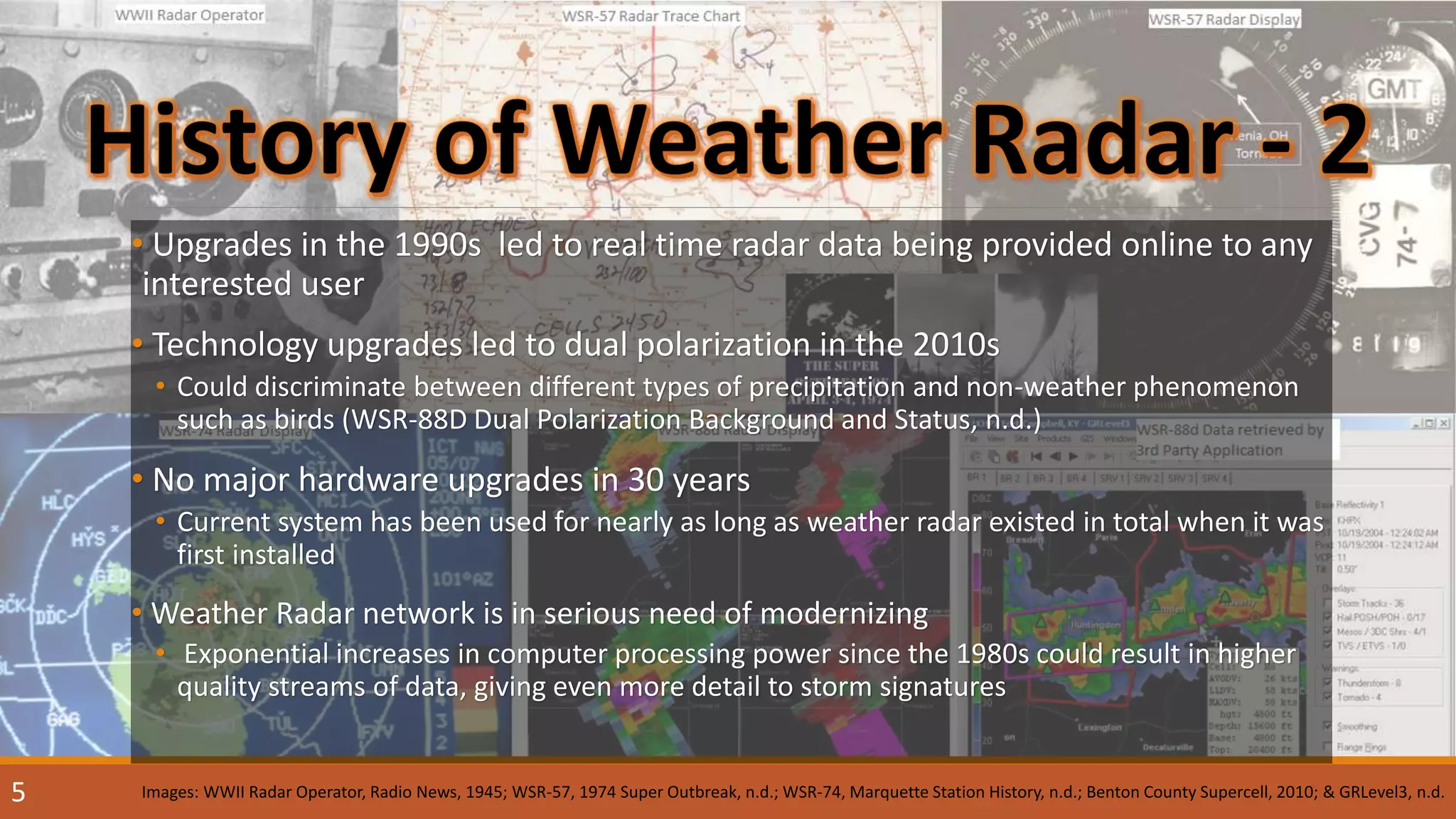 • Upgrades in the 1990s led to real time radar data being provided online to any
interested user
• Technology upgrades led to dual polarization in the 2010s
• Could discriminate between different types of precipitation and non-weather phenomenon
such as birds (WSR-88D Dual Polarization Background and Status, n.d.)
• No major hardware upgrades in 30 years
• Current system has been used for nearly as long as weather radar existed in total when it was
first installed
• Weather Radar network is in serious need of modernizing
• Exponential increases in computer processing power since the 1980s could result in higher
quality streams of data, giving even more detail to storm signatures
Images: WWII Radar Operator, Radio News, 1945; WSR-57, 1974 Super Outbreak, n.d.; WSR-74, Marquette Station History, n.d.; Benton County Supercell, 2010; & GRLevel3, n.d.5
 