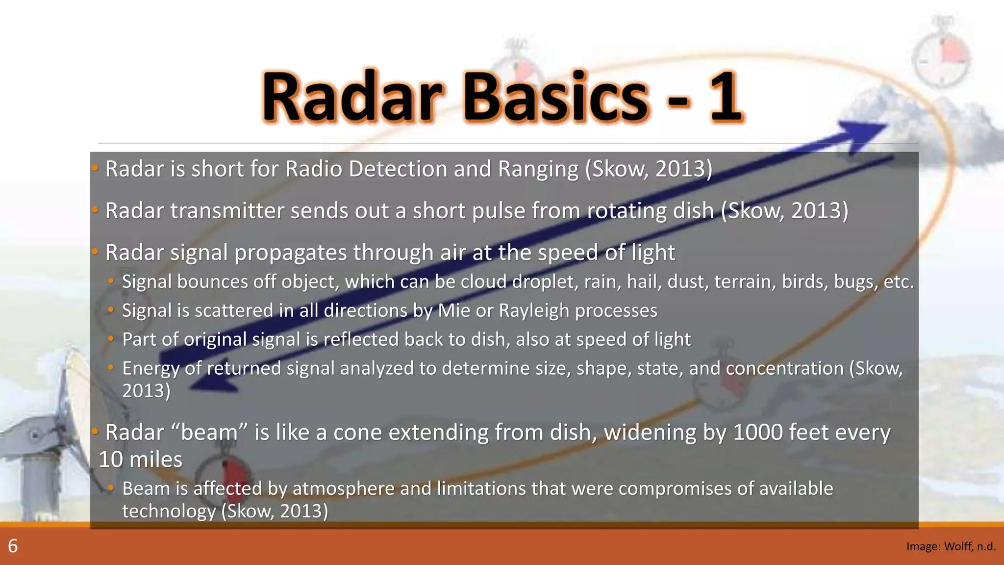 • Radar is short for Radio Detection and Ranging (Skow, 2013)
• Radar transmitter sends out a short pulse from rotating dish (Skow, 2013)
• Radar signal propagates through air at the speed of light
• Signal bounces off object, which can be cloud droplet, rain, hail, dust, terrain, birds, bugs, etc.
• Signal is scattered in all directions by Mie or Rayleigh processes
• Part of original signal is reflected back to dish, also at speed of light
• Energy of returned signal analyzed to determine size, shape, state, and concentration (Skow,
2013)
• Radar “beam” is like a cone extending from dish, widening by 1000 feet every
10 miles
• Beam is affected by atmosphere and limitations that were compromises of available
technology (Skow, 2013)
Image: Wolff, n.d.6
 