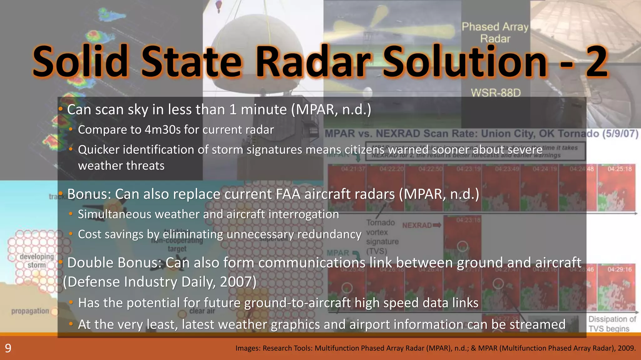 • Can scan sky in less than 1 minute (MPAR, n.d.)
• Compare to 4m30s for current radar
• Quicker identification of storm signatures means citizens warned sooner about severe
weather threats
• Bonus: Can also replace current FAA aircraft radars (MPAR, n.d.)
• Simultaneous weather and aircraft interrogation
• Cost savings by eliminating unnecessary redundancy
• Double Bonus: Can also form communications link between ground and aircraft
(Defense Industry Daily, 2007)
• Has the potential for future ground-to-aircraft high speed data links
• At the very least, latest weather graphics and airport information can be streamed
Images: Research Tools: Multifunction Phased Array Radar (MPAR), n.d.; & MPAR (Multifunction Phased Array Radar), 2009.9
 