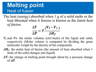 Melting point
Heat of fusion
The heat (energy) absorbed when 1 g of a solid melts or the
heat liberated when it freezes is known as the latent heat
of fusion.
∆𝑻 𝑽𝒍 − 𝑽 𝒔
= 𝑻
∆𝑷 ∆𝑯 𝒇
Vl and Vs: the molar volumes (cm3/mole) of the liquid and solid,
respectively (Molar volume is computed by dividing the gram
molecular weight by the density of the compound).
ΔHf : the molar heat of fusion (the amount of heat absorbed when 1
mole of the solid changes into liquid)
ΔT: the change of melting point brought about by a pressure change
of ΔP.
 