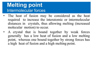 Melting point
Intermolecular forces
• The heat of fusion may be considered as the heat
required to increase the interatomic or intermolecular
distances in crystals, thus allowing melting (increased
molecular motion) to occur.
• A crystal that is bound together by weak forces
generally has a low heat of fusion and a low melting
point, whereas one bound together by strong forces has
a high heat of fusion and a high melting point.
 
