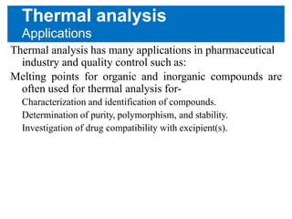 Thermal analysis
Applications
Thermal analysis has many applications in pharmaceutical
industry and quality control such as:
Melting points for organic and inorganic compounds are
often used for thermal analysis for-
Characterization and identification of compounds.
Determination of purity, polymorphism, and stability.
Investigation of drug compatibility with excipient(s).
 